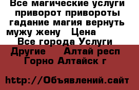 Все магические услуги приворот привороты гадание магия вернуть мужу жену › Цена ­ 1 000 - Все города Услуги » Другие   . Алтай респ.,Горно-Алтайск г.